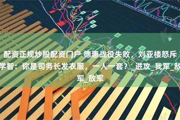 配资正规炒股配资门户 德惠战役失败，刘亚楼怒斥洪学智：你是司务长发衣服，一人一套？_进攻_我军_敌军