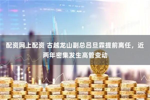配资网上配资 古越龙山副总吕旦霖提前离任，近两年密集发生高管变动