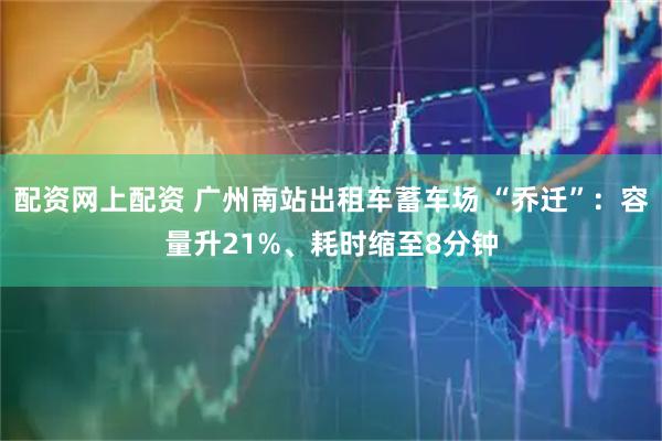 配资网上配资 广州南站出租车蓄车场 “乔迁”:容量升21%、耗时缩至8分钟