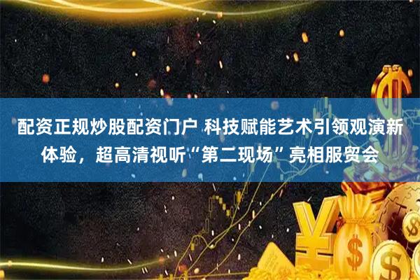 配资正规炒股配资门户 科技赋能艺术引领观演新体验，超高清视听“第二现场”亮相服贸会