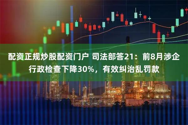 配资正规炒股配资门户 司法部答21：前8月涉企行政检查下降30%，有效纠治乱罚款
