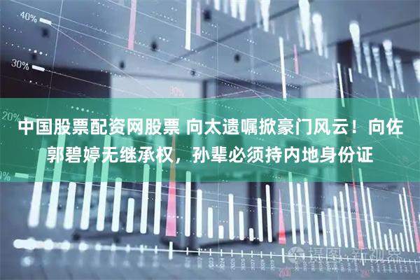 中国股票配资网股票 向太遗嘱掀豪门风云！向佐郭碧婷无继承权，孙辈必须持内地身份证