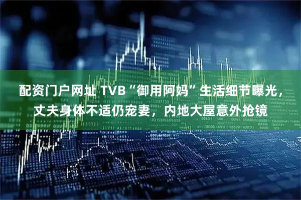 配资门户网址 TVB“御用阿妈”生活细节曝光，丈夫身体不适仍宠妻，内地大屋意外抢镜