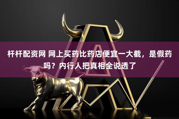 杆杆配资网 网上买药比药店便宜一大截，是假药吗？内行人把真相全说透了