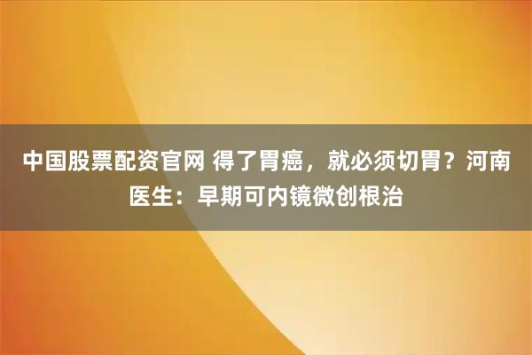 中国股票配资官网 得了胃癌，就必须切胃？河南医生：早期可内镜微创根治